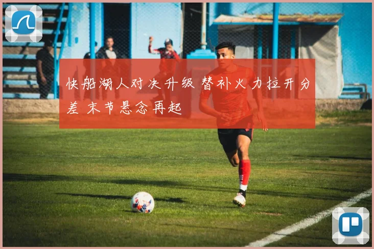 快船湖人对决升级 替补火力拉开分差 末节悬念再起