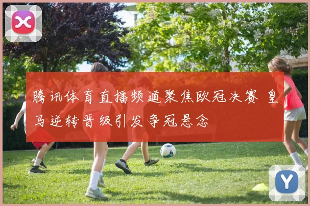 腾讯体育直播频道聚焦欧冠决赛 皇马逆转晋级引发争冠悬念