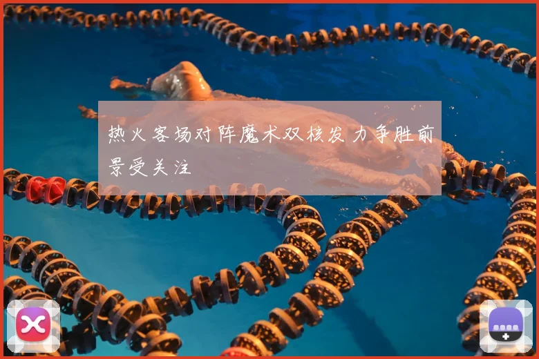 热火客场对阵魔术双核发力争胜前景受关注