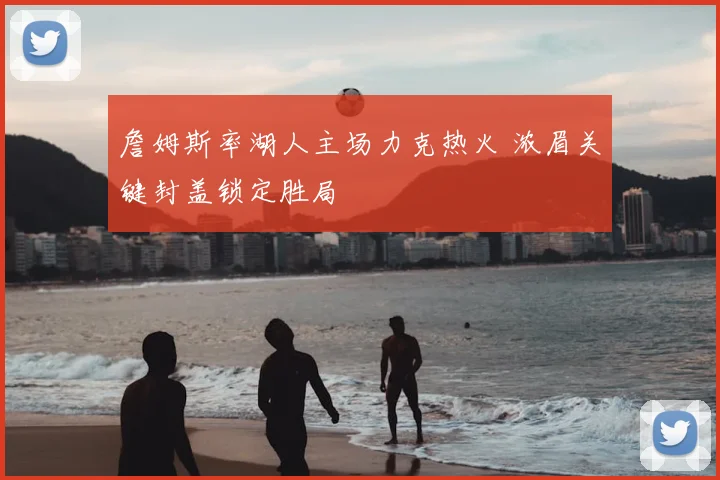 詹姆斯率湖人主场力克热火 浓眉关键封盖锁定胜局