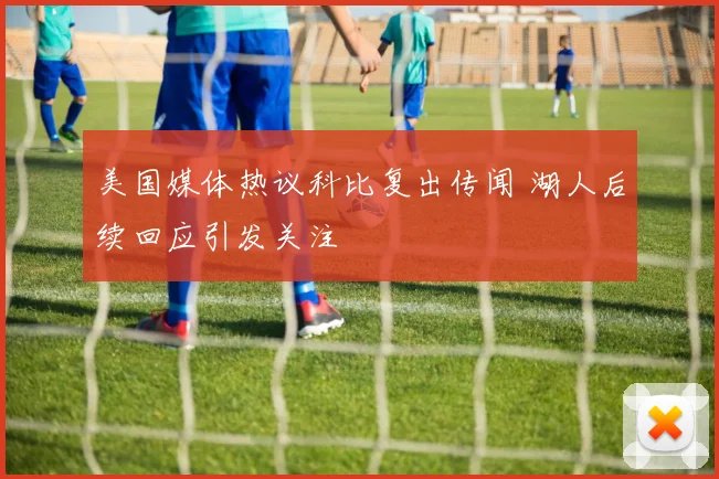 美国媒体热议科比复出传闻 湖人后续回应引发关注
