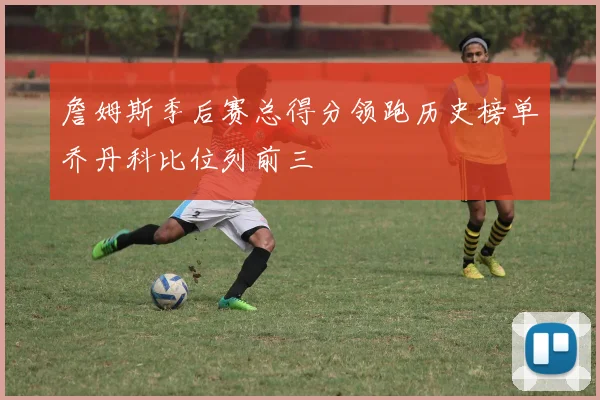 詹姆斯季后赛总得分领跑历史榜单乔丹科比位列前三