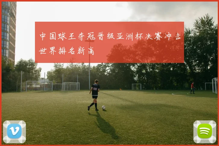 中国球王夺冠晋级亚洲杯决赛冲击世界排名新高