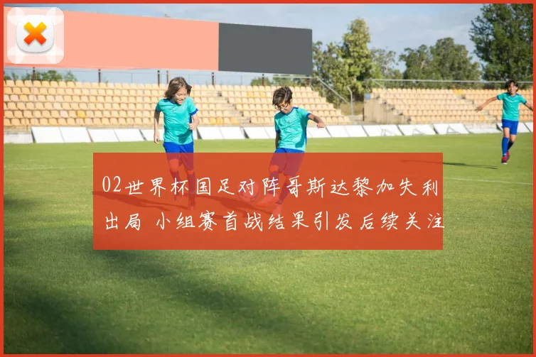 02世界杯国足对阵哥斯达黎加失利出局 小组赛首战结果引发后续关注