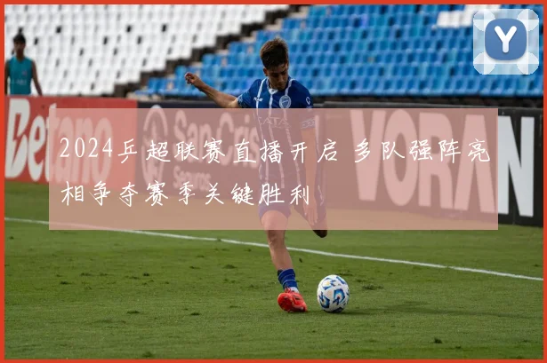 2024乒超联赛直播开启 多队强阵亮相争夺赛季关键胜利