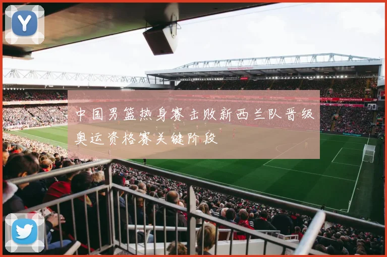 中国男篮热身赛击败新西兰队晋级奥运资格赛关键阶段
