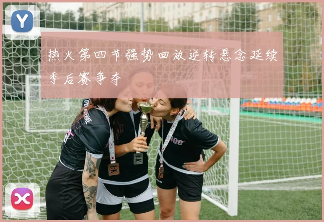 热火第四节强势回放逆转悬念延续季后赛争夺