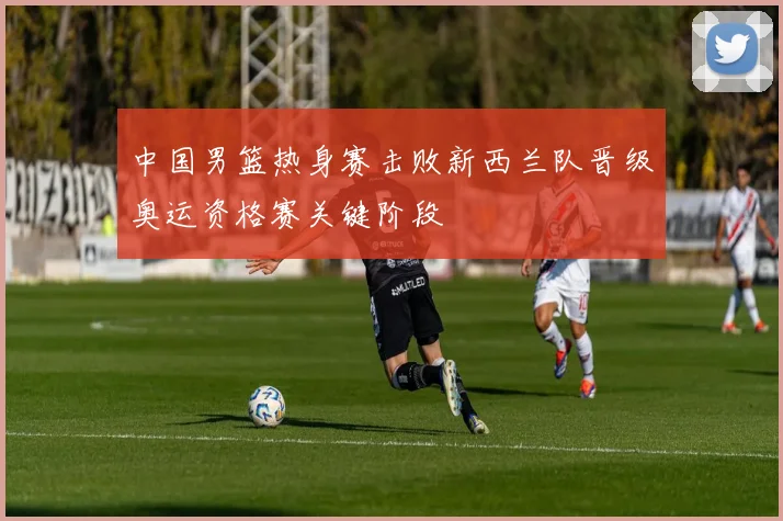 中国男篮热身赛击败新西兰队晋级奥运资格赛关键阶段