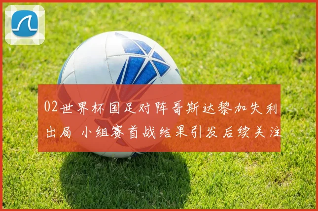02世界杯国足对阵哥斯达黎加失利出局 小组赛首战结果引发后续关注