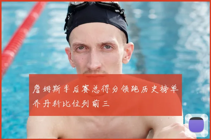 詹姆斯季后赛总得分领跑历史榜单乔丹科比位列前三