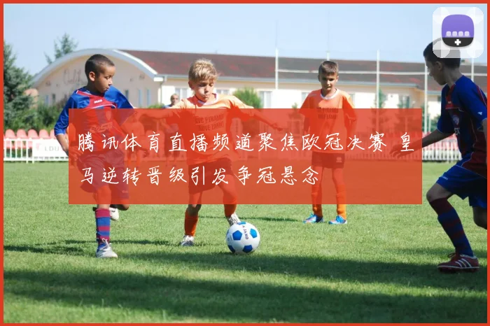 腾讯体育直播频道聚焦欧冠决赛 皇马逆转晋级引发争冠悬念